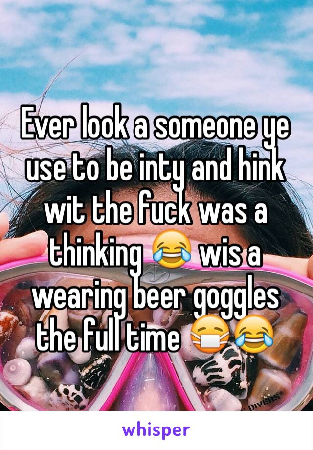 Ever look a someone ye use to be inty and hink wit the fuck was a thinking 😂 wis a wearing beer goggles the full time 😷😂