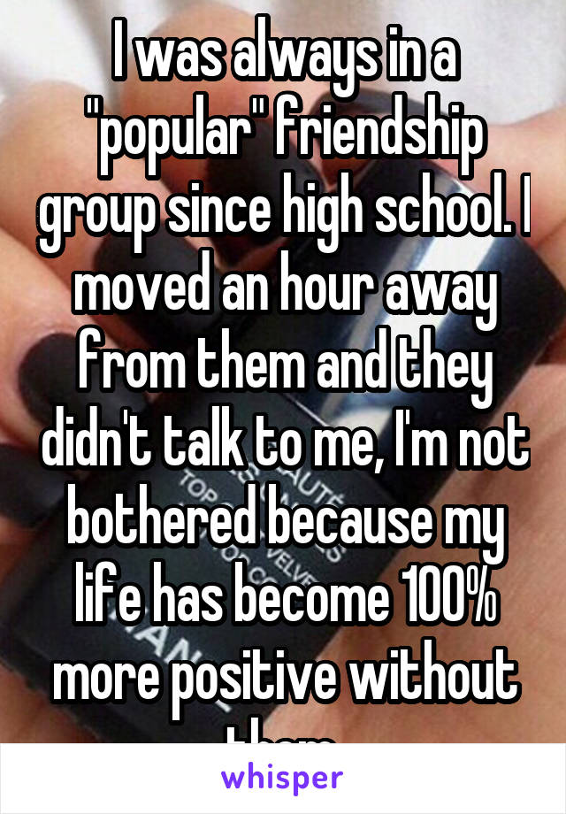 I was always in a "popular" friendship group since high school. I moved an hour away from them and they didn't talk to me, I'm not bothered because my life has become 100% more positive without them 