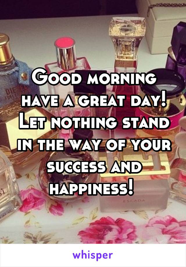 Good morning have a great day! Let nothing stand in the way of your success and happiness! 