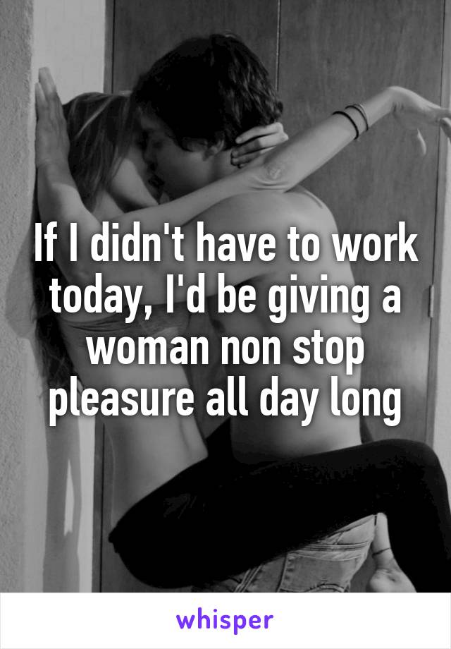 If I didn't have to work today, I'd be giving a woman non stop pleasure all day long