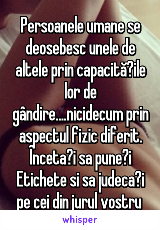 Persoanele umane se deosebesc unele de altele prin capacitățile lor de gândire....nicidecum prin aspectul fizic diferit. Încetați sa puneți Etichete si sa judecați pe cei din jurul vostru 