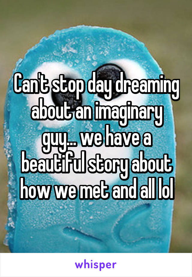 Can't stop day dreaming about an imaginary guy... we have a beautiful story about how we met and all lol