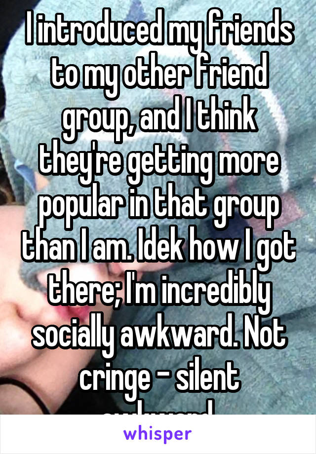 I introduced my friends to my other friend group, and I think they're getting more popular in that group than I am. Idek how I got there; I'm incredibly socially awkward. Not cringe - silent awkward.