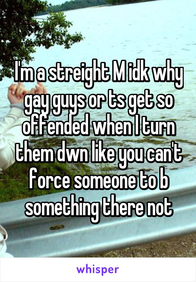 I'm a streight M idk why gay guys or ts get so offended when I turn them dwn like you can't force someone to b something there not