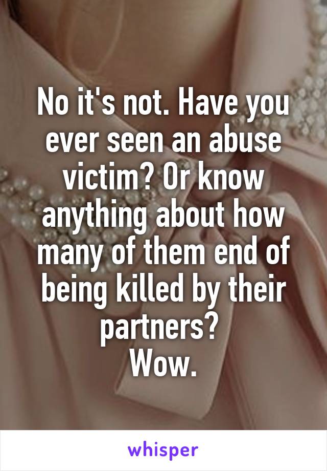 No it's not. Have you ever seen an abuse victim? Or know anything about how many of them end of being killed by their partners? 
Wow.