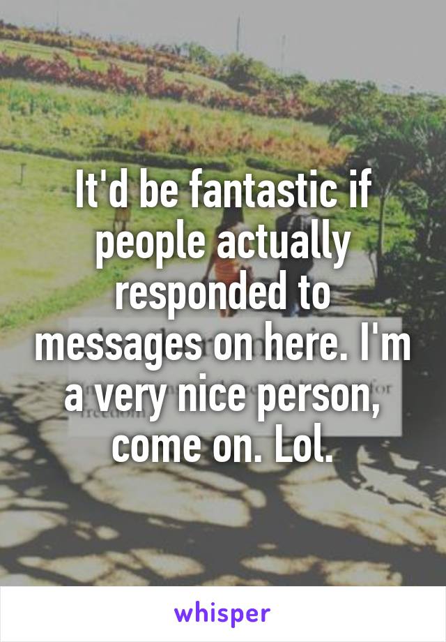 It'd be fantastic if people actually responded to messages on here. I'm a very nice person, come on. Lol.