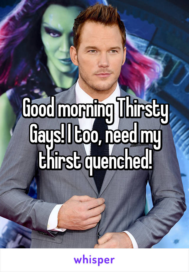 Good morning Thirsty Gays! I too, need my thirst quenched!