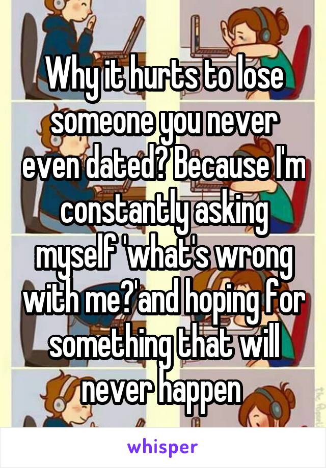 Why it hurts to lose someone you never even dated? Because I'm constantly asking myself 'what's wrong with me?'and hoping for something that will never happen 