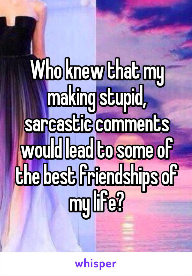 Who knew that my making stupid, sarcastic comments would lead to some of the best friendships of my life?