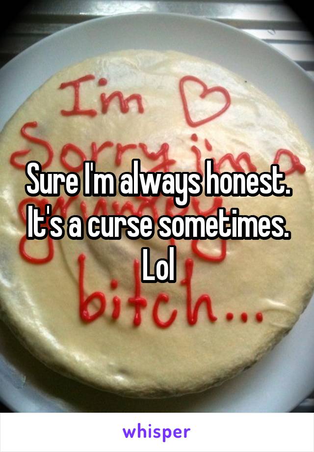 Sure I'm always honest. It's a curse sometimes. Lol