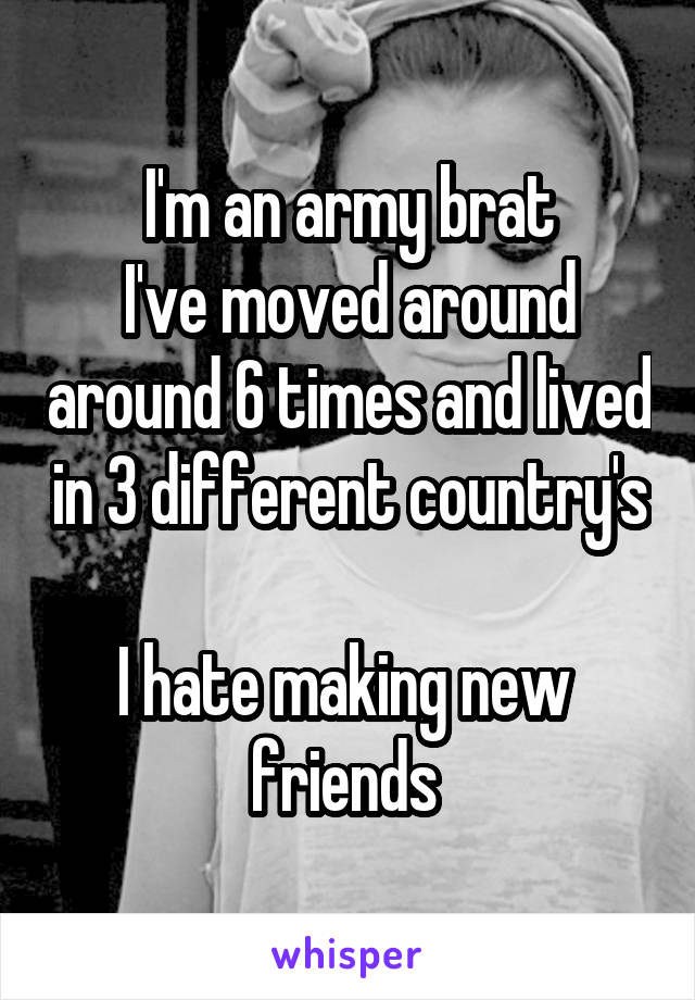 I'm an army brat
I've moved around around 6 times and lived in 3 different country's 
I hate making new 
friends 