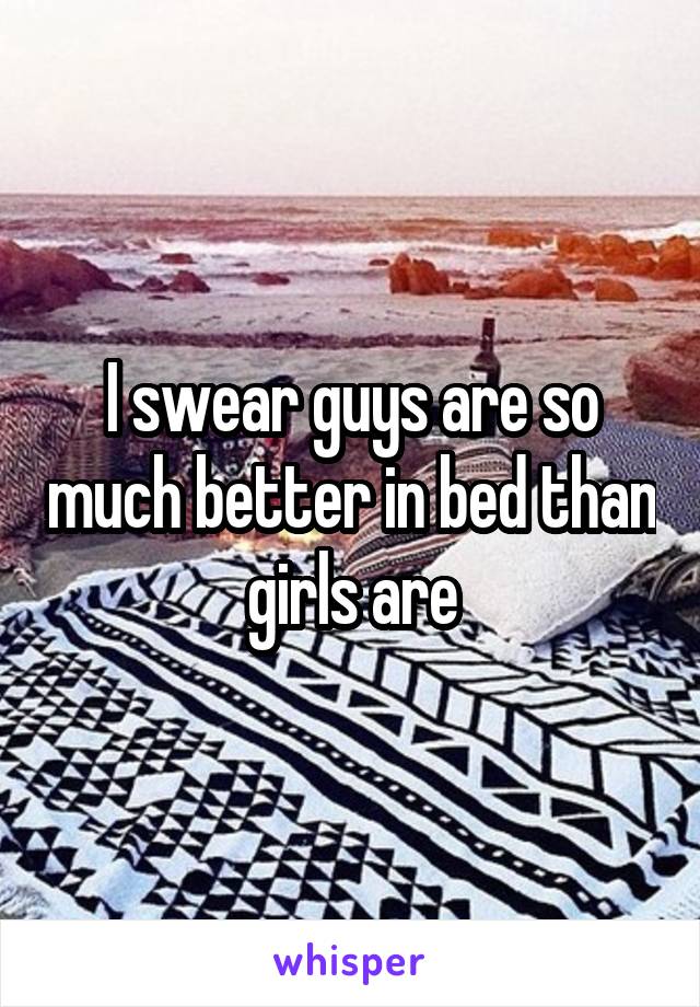 I swear guys are so much better in bed than girls are