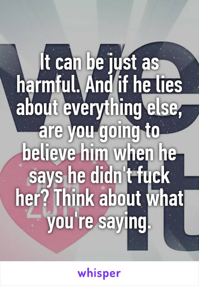 It can be just as harmful. And if he lies about everything else, are you going to believe him when he says he didn't fuck her? Think about what you're saying.