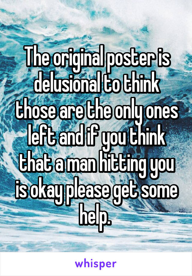 The original poster is delusional to think those are the only ones left and if you think that a man hitting you is okay please get some help. 