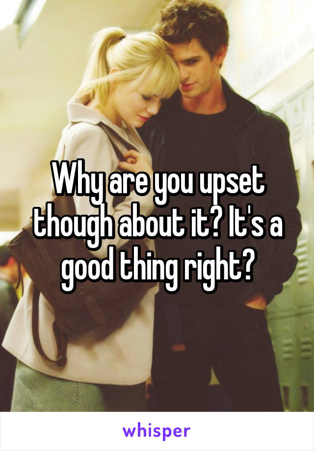 Why are you upset though about it? It's a good thing right?