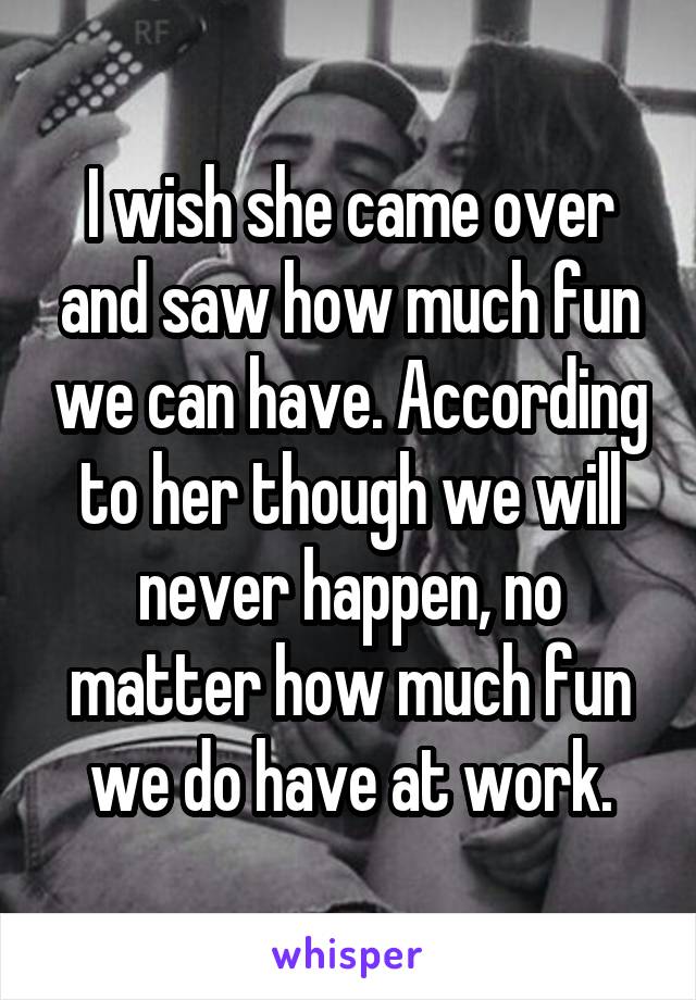 I wish she came over and saw how much fun we can have. According to her though we will never happen, no matter how much fun we do have at work.