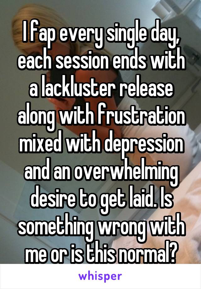 I fap every single day, each session ends with a lackluster release along with frustration mixed with depression and an overwhelming desire to get laid. Is something wrong with me or is this normal?