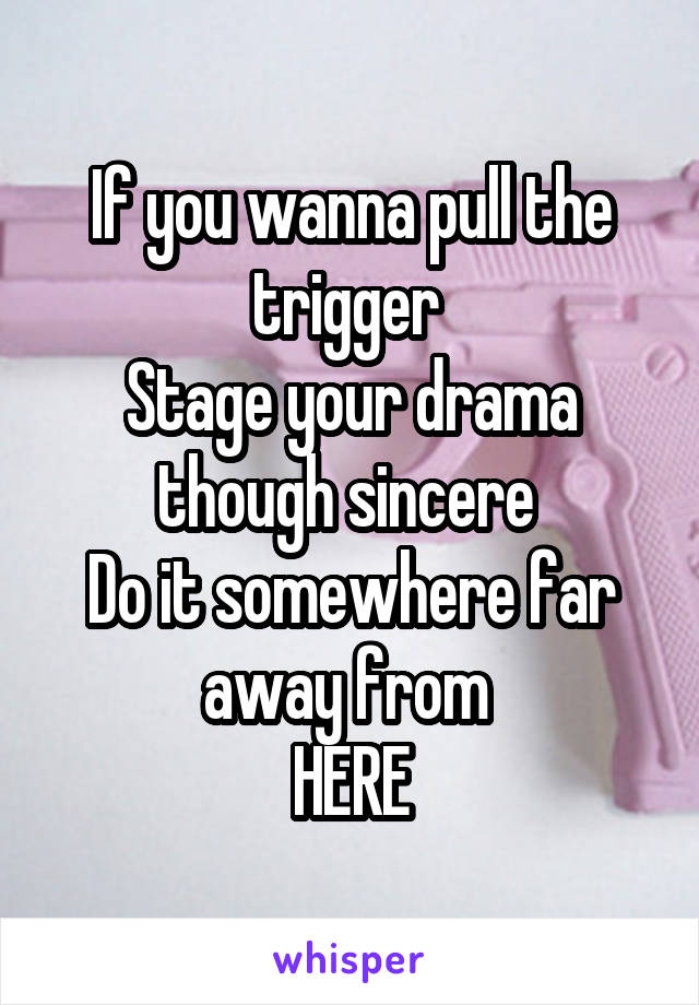 If you wanna pull the trigger 
Stage your drama though sincere 
Do it somewhere far away from 
HERE