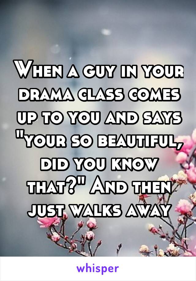 When a guy in your drama class comes up to you and says "your so beautiful, did you know that?" And then just walks away