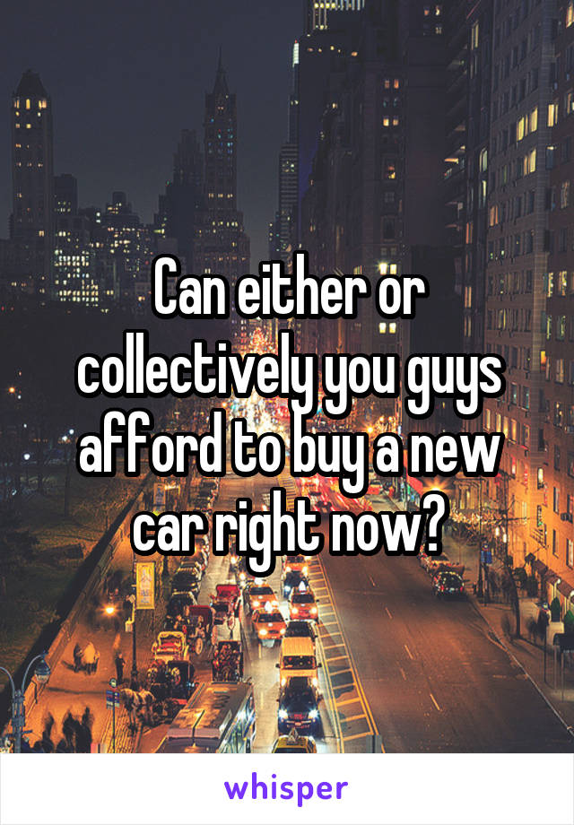 Can either or collectively you guys afford to buy a new car right now?