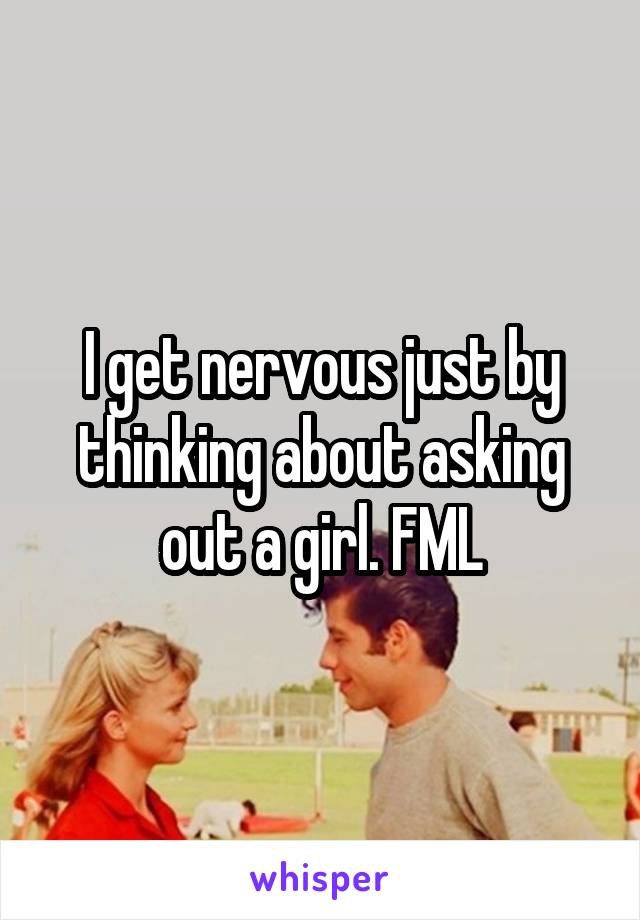 I get nervous just by thinking about asking out a girl. FML