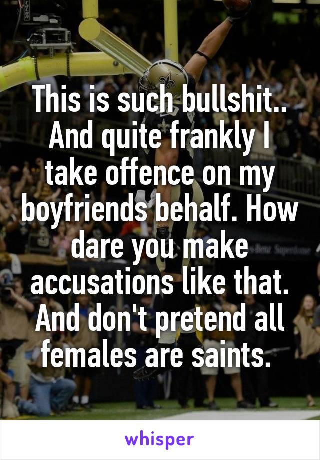 This is such bullshit.. And quite frankly I take offence on my boyfriends behalf. How dare you make accusations like that.
And don't pretend all females are saints. 