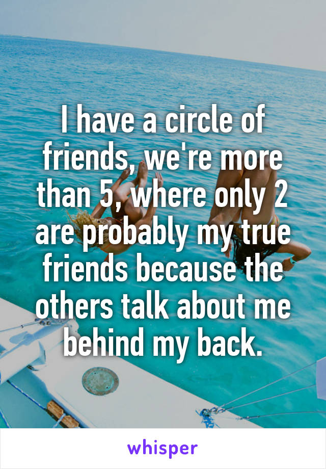 I have a circle of friends, we're more than 5, where only 2 are probably my true friends because the others talk about me behind my back.