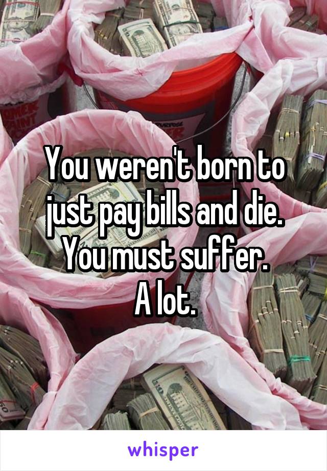 You weren't born to just pay bills and die.
You must suffer.
A lot.