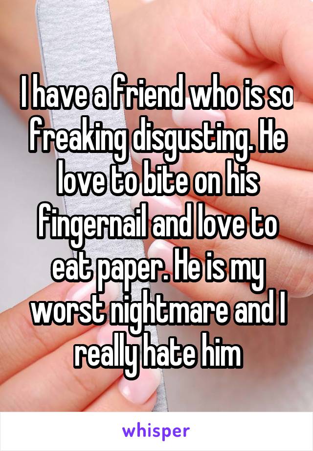 I have a friend who is so freaking disgusting. He love to bite on his fingernail and love to eat paper. He is my worst nightmare and I really hate him