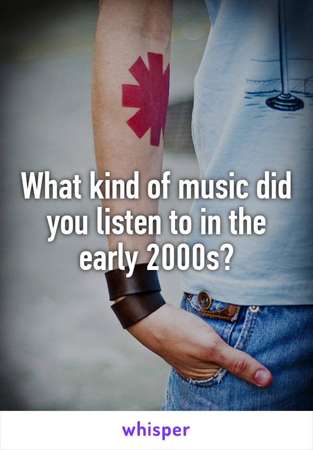 What kind of music did you listen to in the early 2000s?