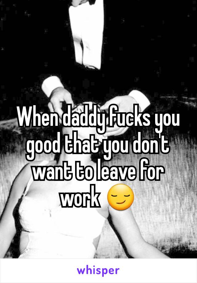 When daddy fucks you good that you don't want to leave for work 😏