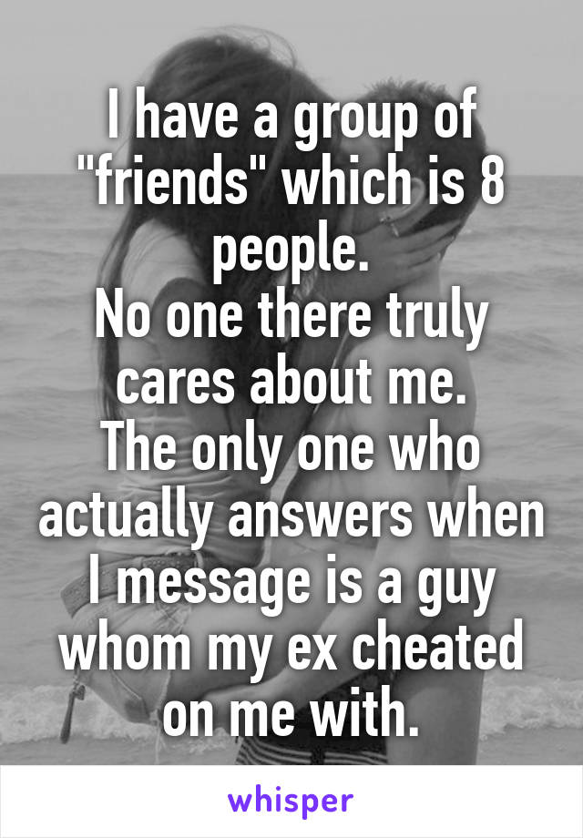 I have a group of "friends" which is 8 people.
No one there truly cares about me.
The only one who actually answers when I message is a guy whom my ex cheated on me with.