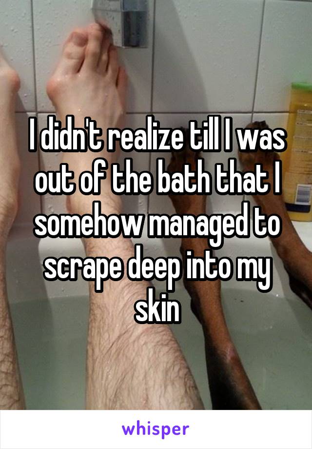 I didn't realize till I was out of the bath that I somehow managed to scrape deep into my skin