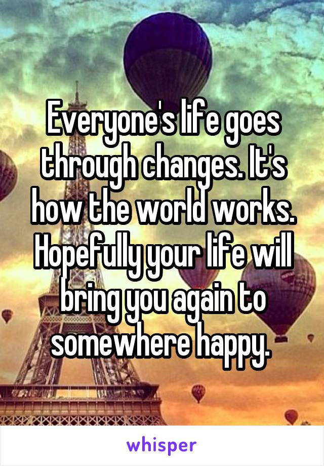 Everyone's life goes through changes. It's how the world works. Hopefully your life will bring you again to somewhere happy. 