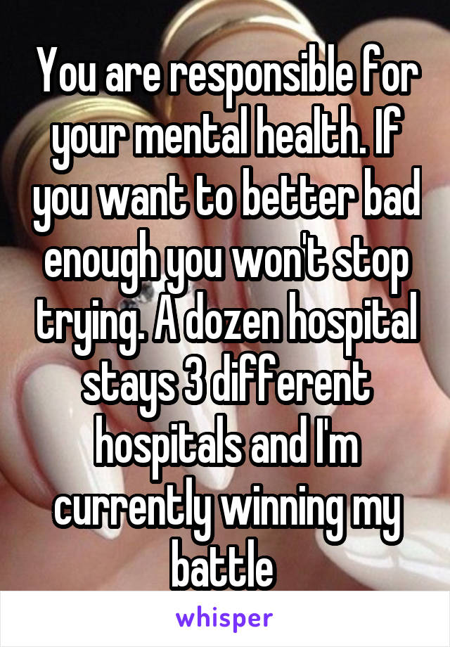 You are responsible for your mental health. If you want to better bad enough you won't stop trying. A dozen hospital stays 3 different hospitals and I'm currently winning my battle 