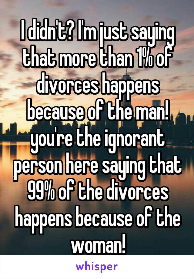 I didn't? I'm just saying that more than 1% of divorces happens because of the man! you're the ignorant person here saying that 99% of the divorces happens because of the woman!