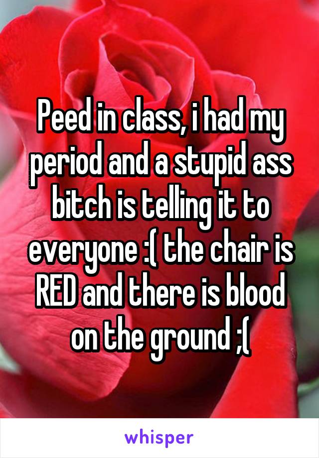 Peed in class, i had my period and a stupid ass bitch is telling it to everyone :( the chair is RED and there is blood on the ground ;(