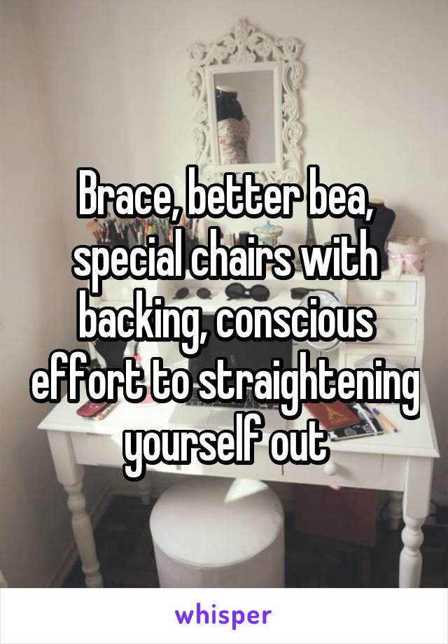 Brace, better bea, special chairs with backing, conscious effort to straightening yourself out