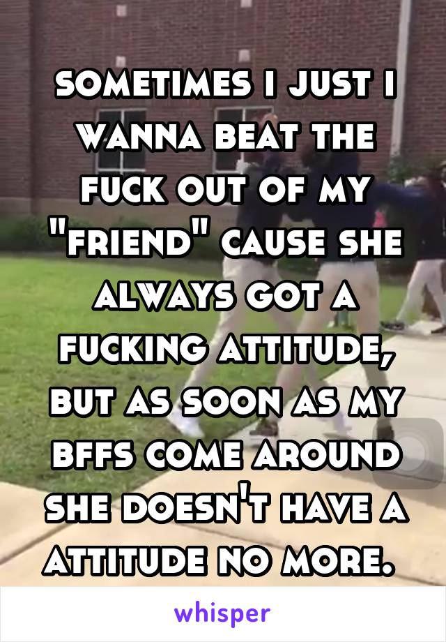 sometimes i just i wanna beat the fuck out of my "friend" cause she always got a fucking attitude, but as soon as my bffs come around she doesn't have a attitude no more. 