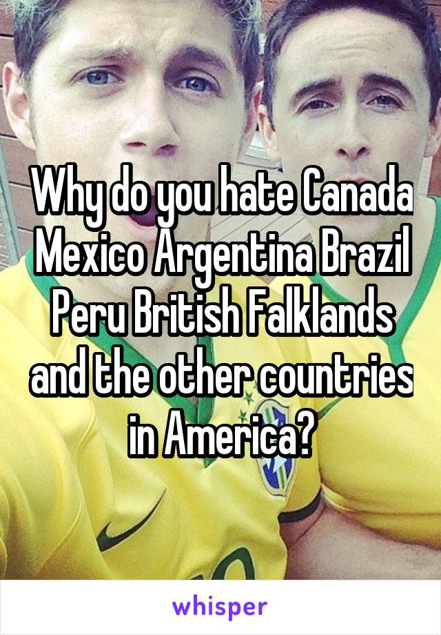 Why do you hate Canada Mexico Argentina Brazil Peru British Falklands and the other countries in America?