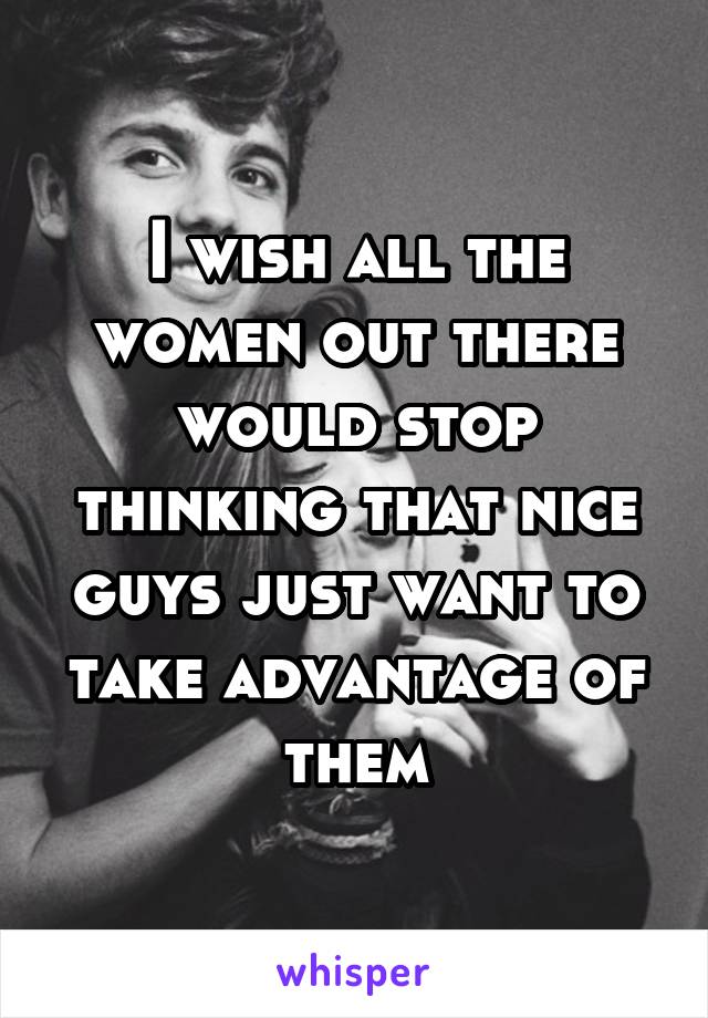 I wish all the women out there would stop thinking that nice guys just want to take advantage of them