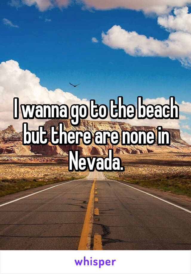 I wanna go to the beach but there are none in Nevada.