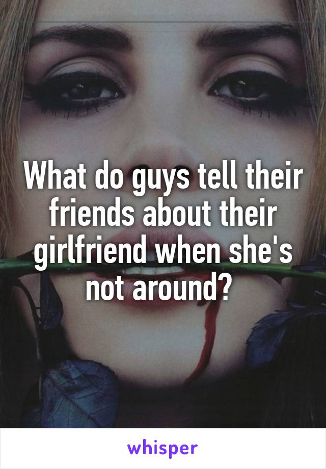 What do guys tell their friends about their girlfriend when she's not around? 