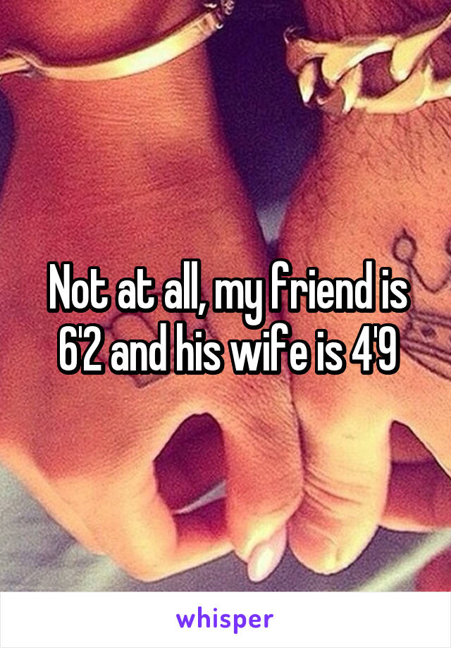 Not at all, my friend is 6'2 and his wife is 4'9