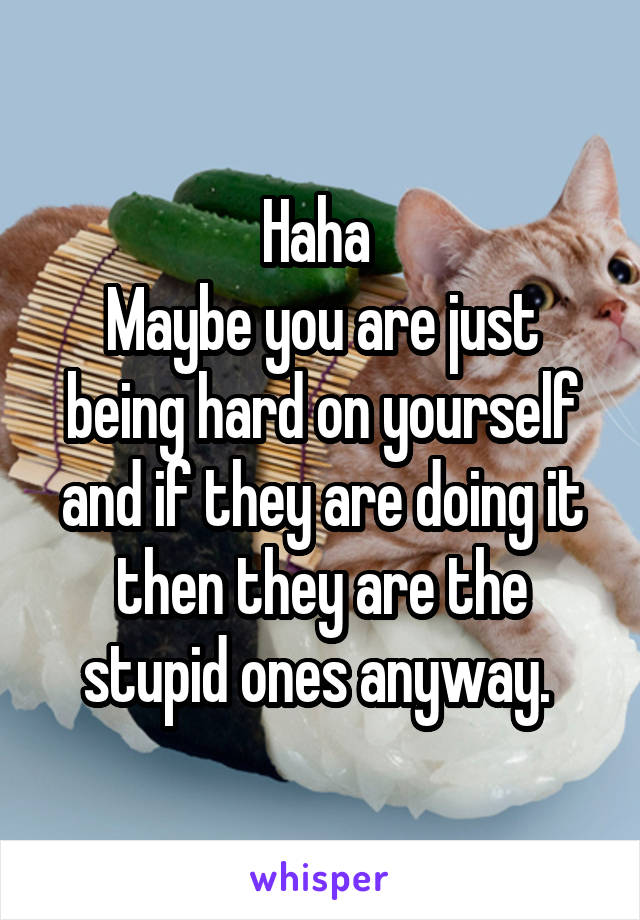 Haha 
Maybe you are just being hard on yourself and if they are doing it then they are the stupid ones anyway. 