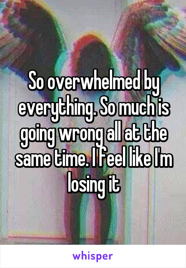 So overwhelmed by everything. So much is going wrong all at the same time. I feel like I'm losing it