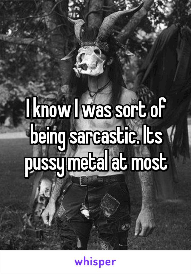 I know I was sort of being sarcastic. Its pussy metal at most