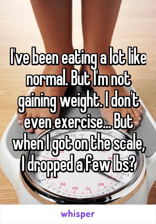 I've been eating a lot like normal. But I'm not gaining weight. I don't even exercise... But when I got on the scale, I dropped a few lbs?