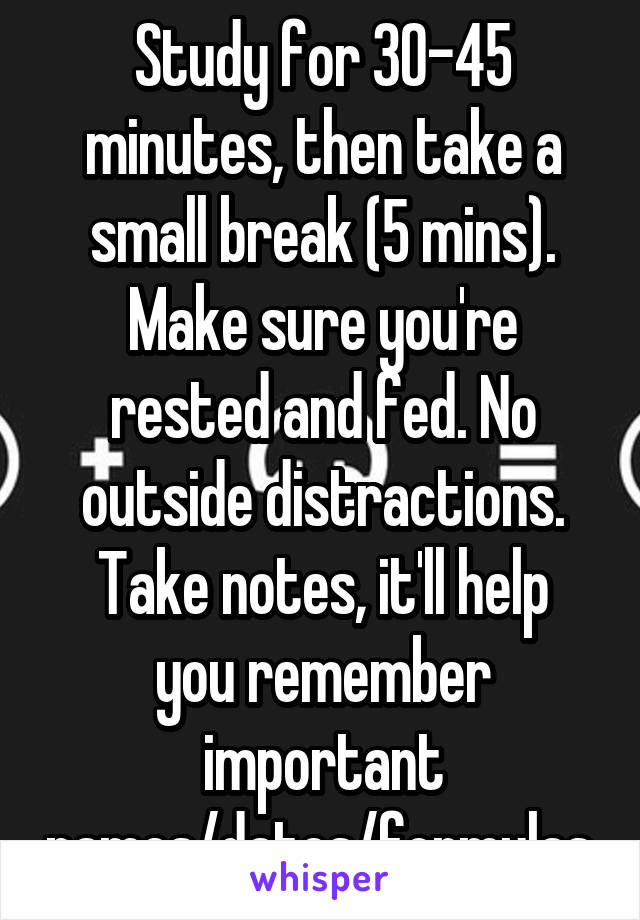 Study for 30-45 minutes, then take a small break (5 mins).
Make sure you're rested and fed. No outside distractions.
Take notes, it'll help you remember important names/dates/formulas.