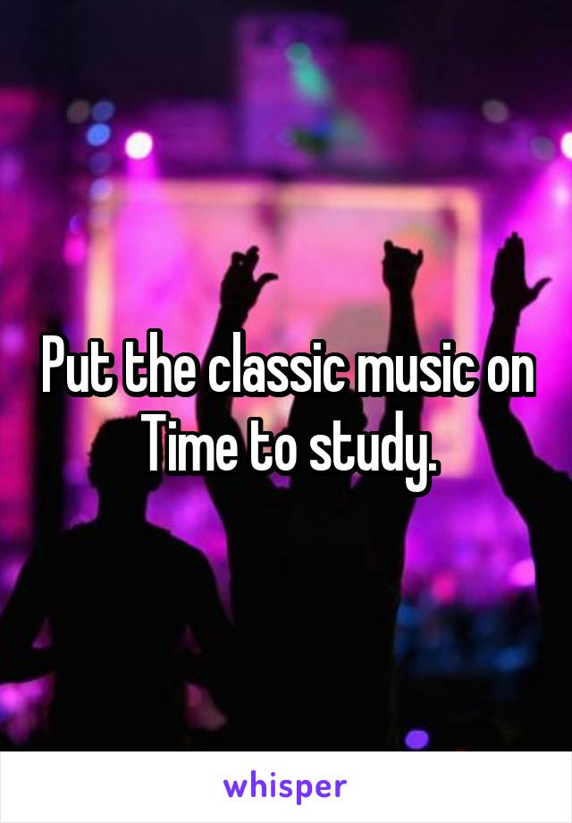 Put the classic music on
Time to study.